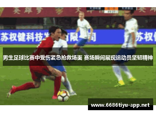 男生足球比赛中受伤紧急抢救场面 赛场瞬间展现运动员坚韧精神